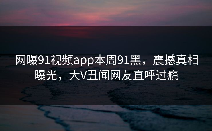 网曝91视频app本周91黑，震撼真相曝光，大V丑闻网友直呼过瘾