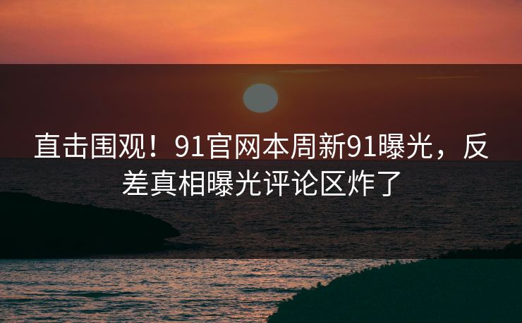 直击围观！91官网本周新91曝光，反差真相曝光评论区炸了