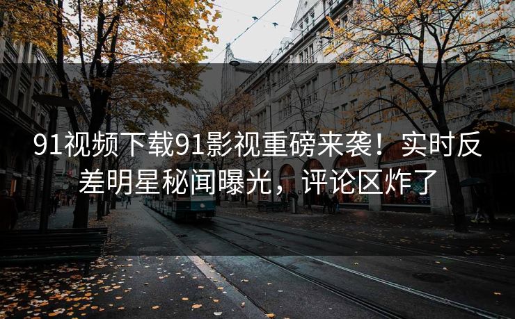 91视频下载91影视重磅来袭！实时反差明星秘闻曝光，评论区炸了
