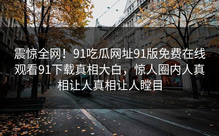 震惊全网！91吃瓜网址91版免费在线观看91下载真相大白，惊人圈内人真相让人真相让人瞠目