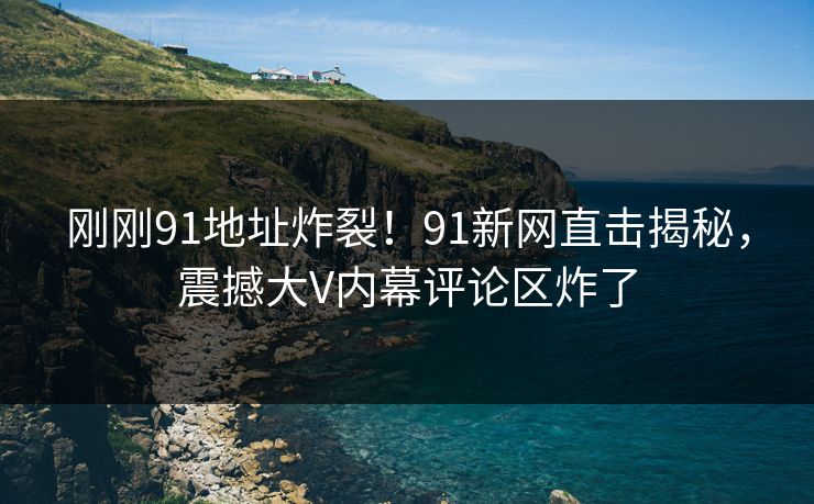 刚刚91地址炸裂！91新网直击揭秘，震撼大V内幕评论区炸了
