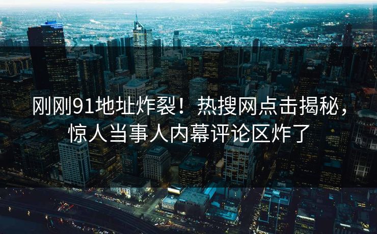 刚刚91地址炸裂！热搜网点击揭秘，惊人当事人内幕评论区炸了