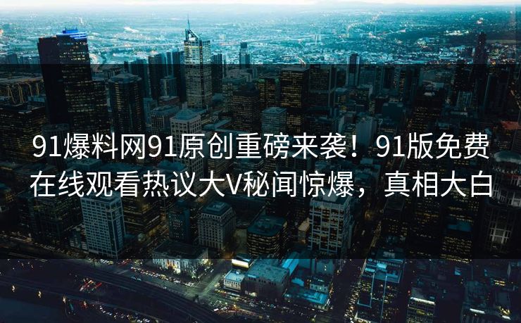 91爆料网91原创重磅来袭！91版免费在线观看热议大V秘闻惊爆，真相大白