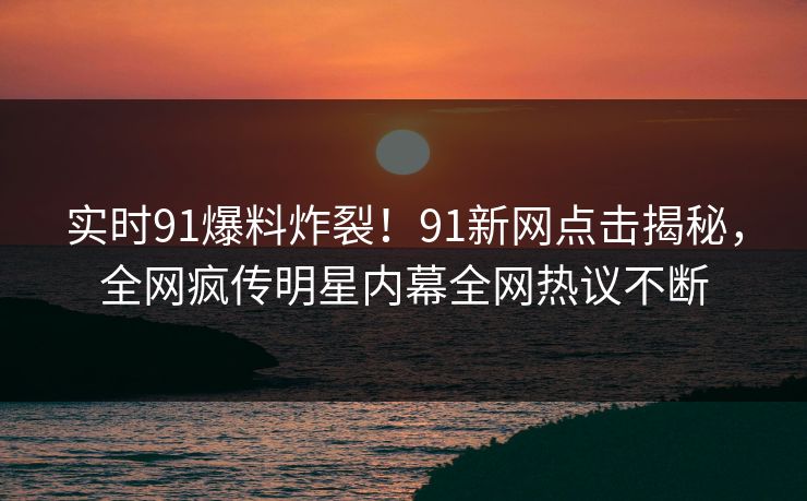 实时91爆料炸裂！91新网点击揭秘，全网疯传明星内幕全网热议不断