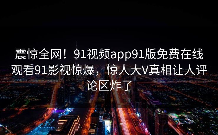 震惊全网！91视频app91版免费在线观看91影视惊爆，惊人大V真相让人评论区炸了