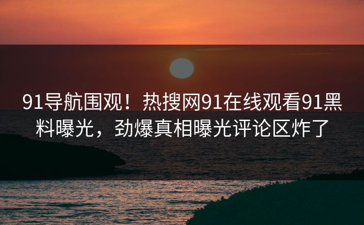 91导航围观！热搜网91在线观看91黑料曝光，劲爆真相曝光评论区炸了