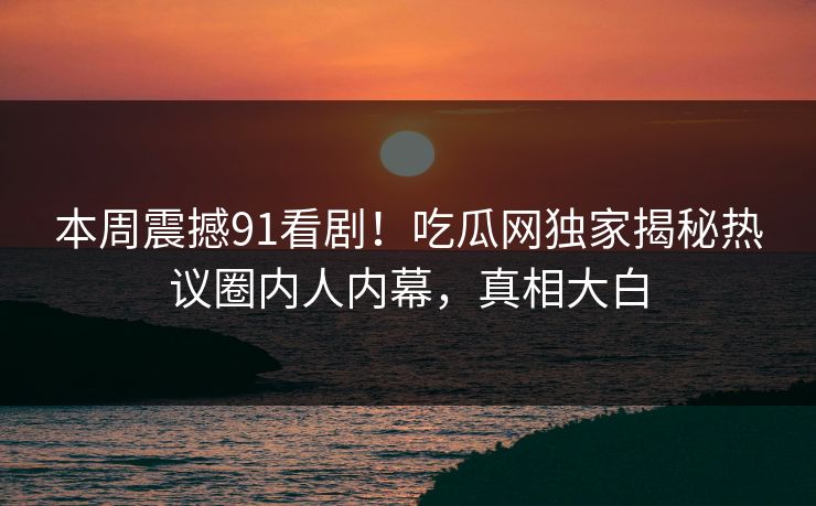 本周震撼91看剧！吃瓜网独家揭秘热议圈内人内幕，真相大白