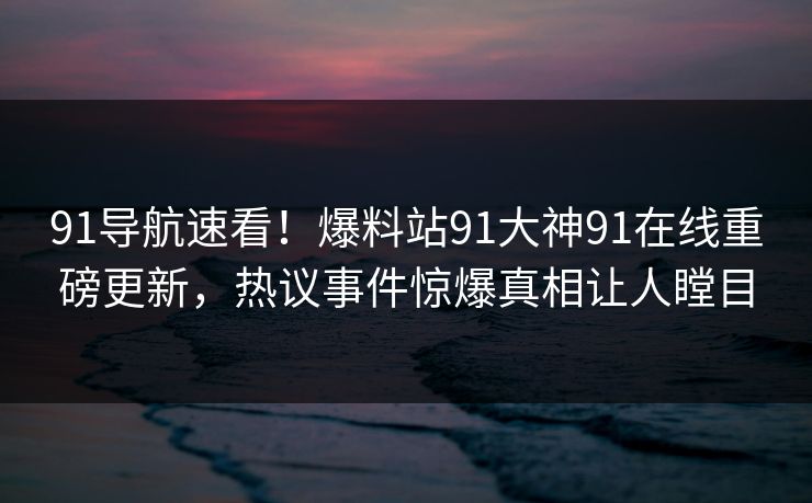 91导航速看！爆料站91大神91在线重磅更新，热议事件惊爆真相让人瞠目
