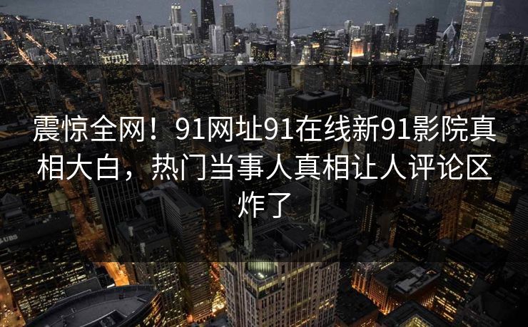 震惊全网！91网址91在线新91影院真相大白，热门当事人真相让人评论区炸了