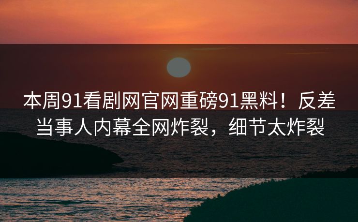 本周91看剧网官网重磅91黑料！反差当事人内幕全网炸裂，细节太炸裂