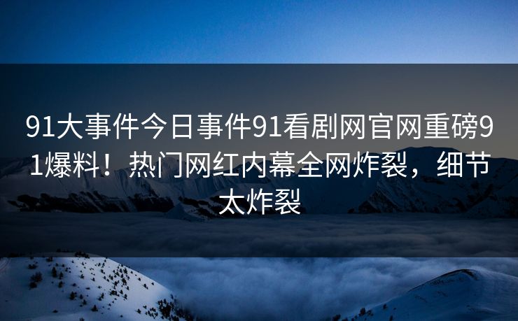 91大事件今日事件91看剧网官网重磅91爆料！热门网红内幕全网炸裂，细节太炸裂