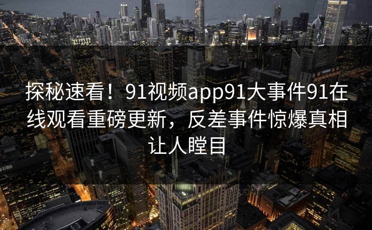 探秘速看！91视频app91大事件91在线观看重磅更新，反差事件惊爆真相让人瞠目