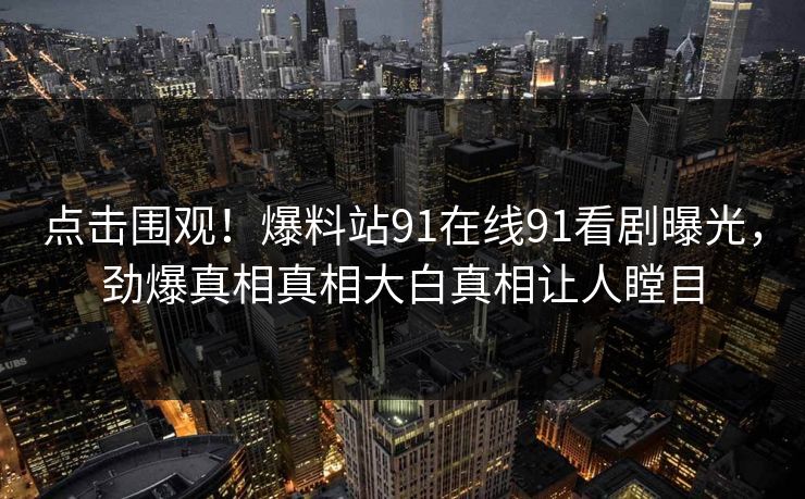点击围观！爆料站91在线91看剧曝光，劲爆真相真相大白真相让人瞠目