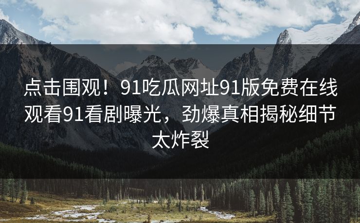 点击围观！91吃瓜网址91版免费在线观看91看剧曝光，劲爆真相揭秘细节太炸裂