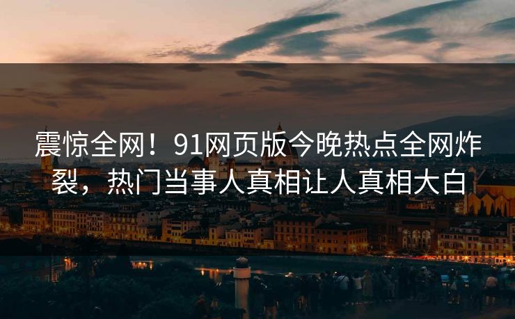 震惊全网！91网页版今晚热点全网炸裂，热门当事人真相让人真相大白