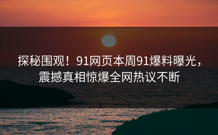 探秘围观！91网页本周91爆料曝光，震撼真相惊爆全网热议不断