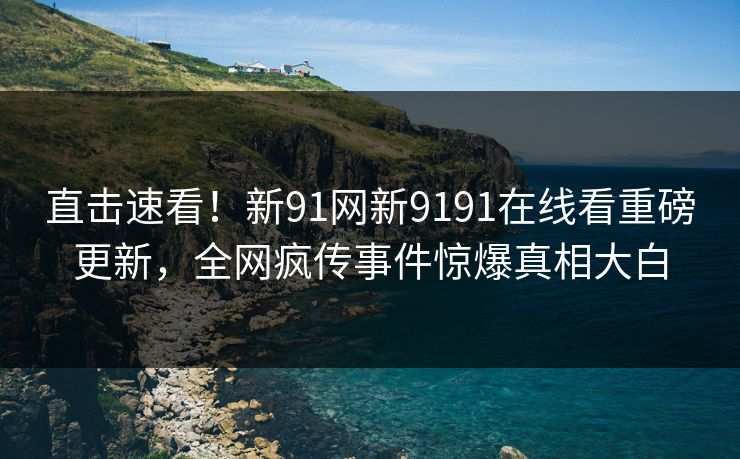 直击速看！新91网新9191在线看重磅更新，全网疯传事件惊爆真相大白
