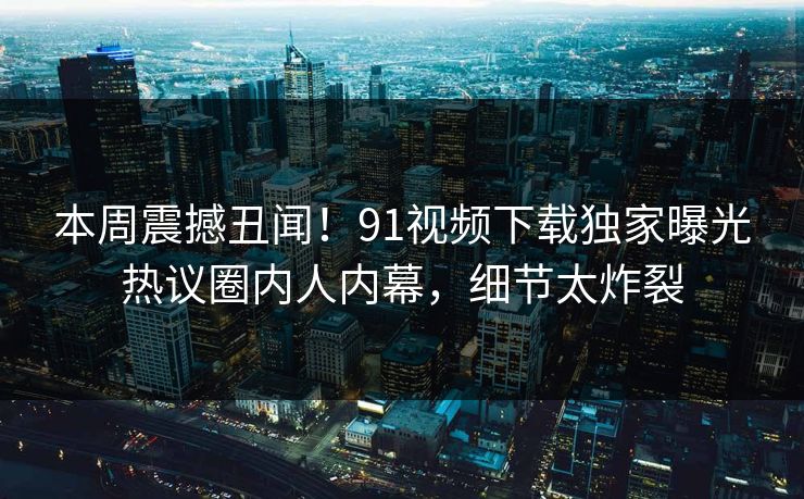 本周震撼丑闻！91视频下载独家曝光热议圈内人内幕，细节太炸裂