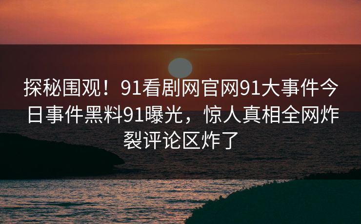 探秘围观！91看剧网官网91大事件今日事件黑料91曝光，惊人真相全网炸裂评论区炸了
