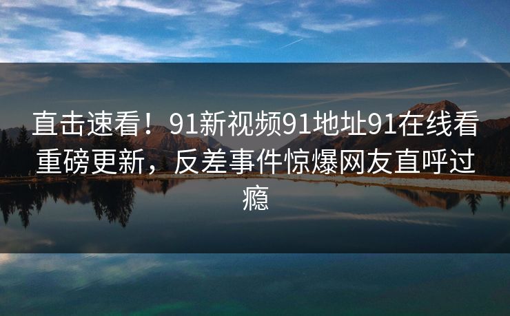 直击速看！91新视频91地址91在线看重磅更新，反差事件惊爆网友直呼过瘾