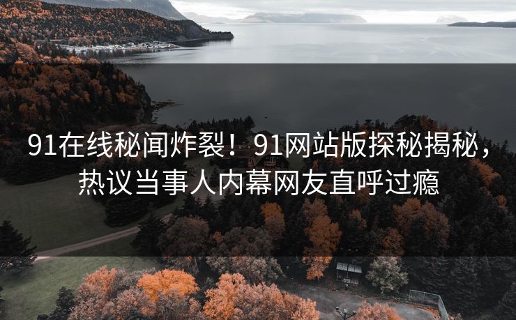 91在线秘闻炸裂！91网站版探秘揭秘，热议当事人内幕网友直呼过瘾