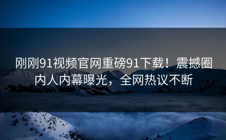 刚刚91视频官网重磅91下载！震撼圈内人内幕曝光，全网热议不断
