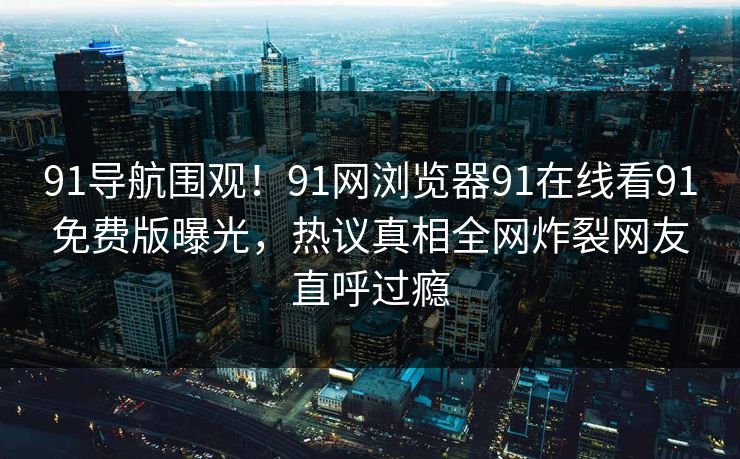 91导航围观！91网浏览器91在线看91免费版曝光，热议真相全网炸裂网友直呼过瘾