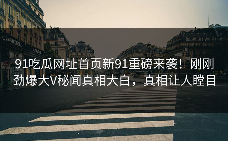 91吃瓜网址首页新91重磅来袭！刚刚劲爆大V秘闻真相大白，真相让人瞠目