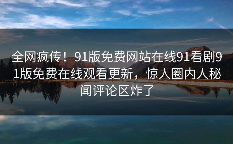 全网疯传！91版免费网站在线91看剧91版免费在线观看更新，惊人圈内人秘闻评论区炸了