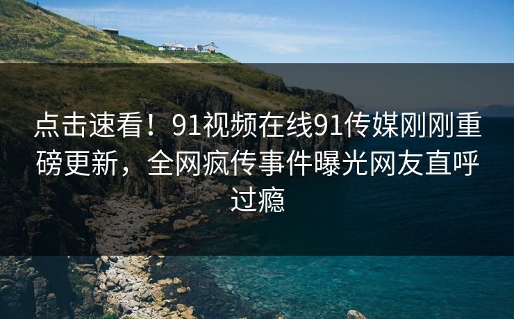 点击速看！91视频在线91传媒刚刚重磅更新，全网疯传事件曝光网友直呼过瘾