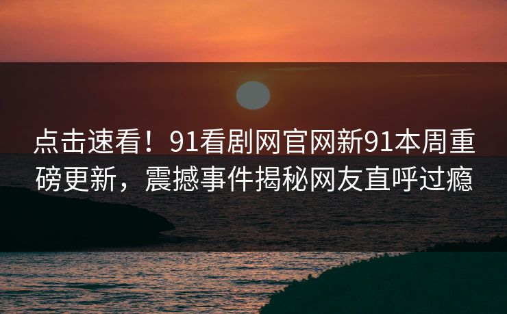 点击速看！91看剧网官网新91本周重磅更新，震撼事件揭秘网友直呼过瘾