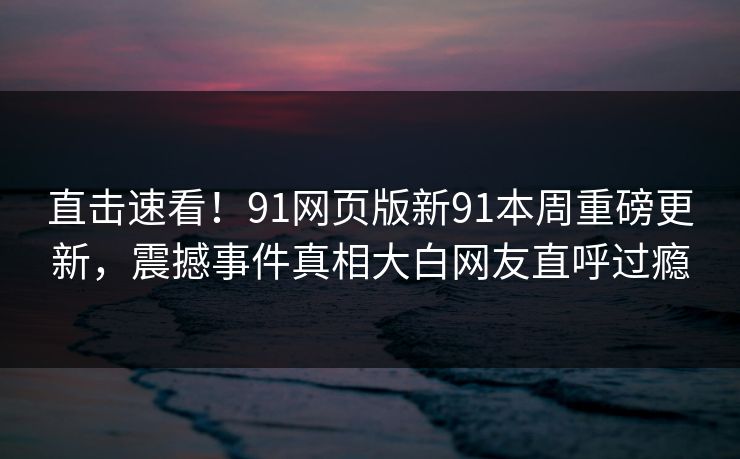 直击速看！91网页版新91本周重磅更新，震撼事件真相大白网友直呼过瘾