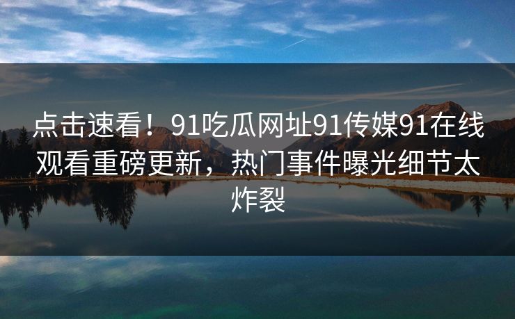 点击速看！91吃瓜网址91传媒91在线观看重磅更新，热门事件曝光细节太炸裂