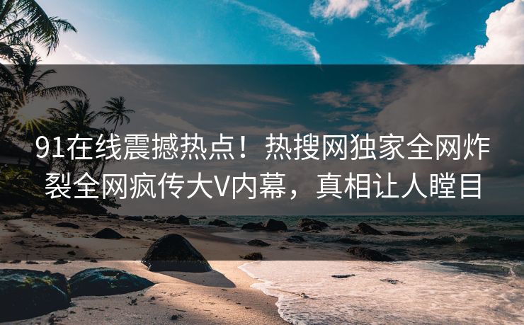 91在线震撼热点！热搜网独家全网炸裂全网疯传大V内幕，真相让人瞠目