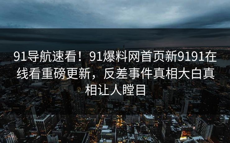 91导航速看！91爆料网首页新9191在线看重磅更新，反差事件真相大白真相让人瞠目
