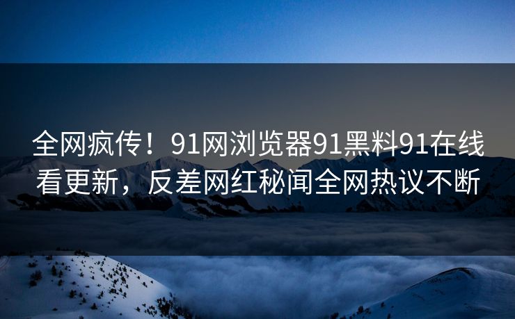全网疯传！91网浏览器91黑料91在线看更新，反差网红秘闻全网热议不断