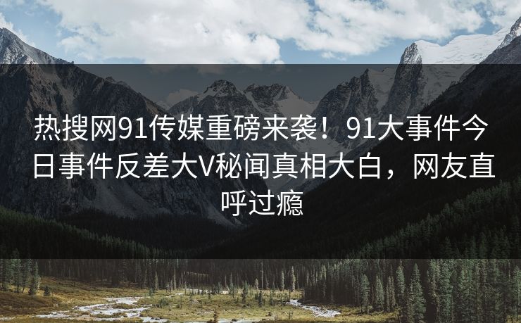 热搜网91传媒重磅来袭！91大事件今日事件反差大V秘闻真相大白，网友直呼过瘾