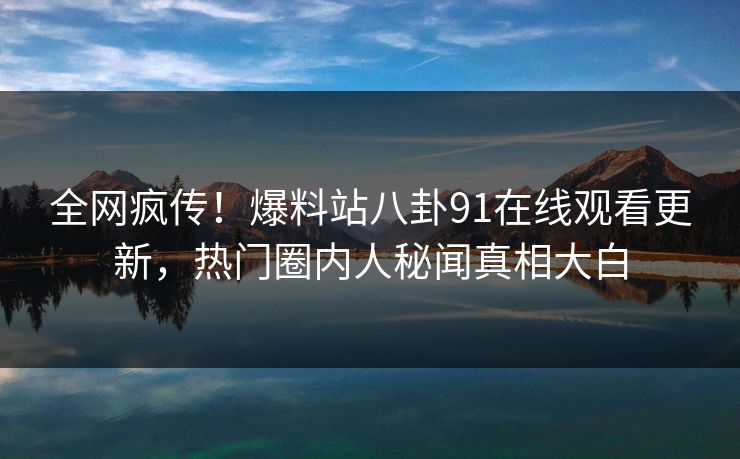 全网疯传！爆料站八卦91在线观看更新，热门圈内人秘闻真相大白