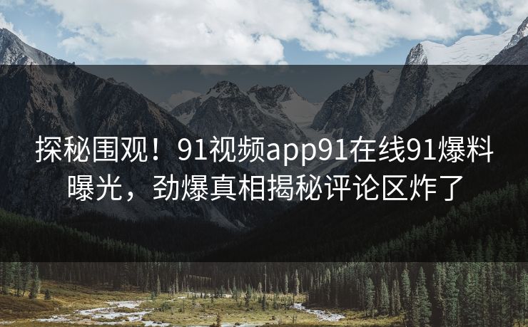 探秘围观！91视频app91在线91爆料曝光，劲爆真相揭秘评论区炸了