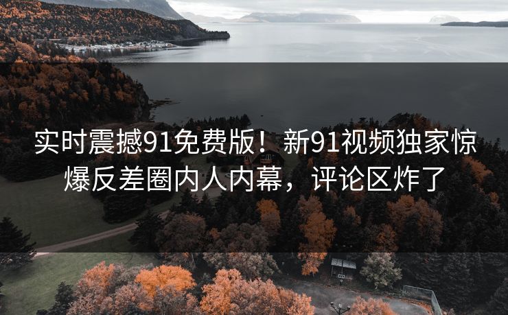 实时震撼91免费版！新91视频独家惊爆反差圈内人内幕，评论区炸了