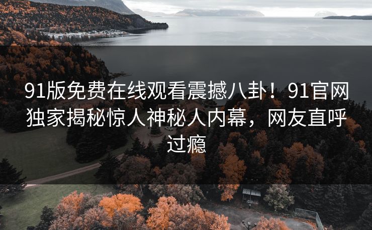 91版免费在线观看震撼八卦！91官网独家揭秘惊人神秘人内幕，网友直呼过瘾