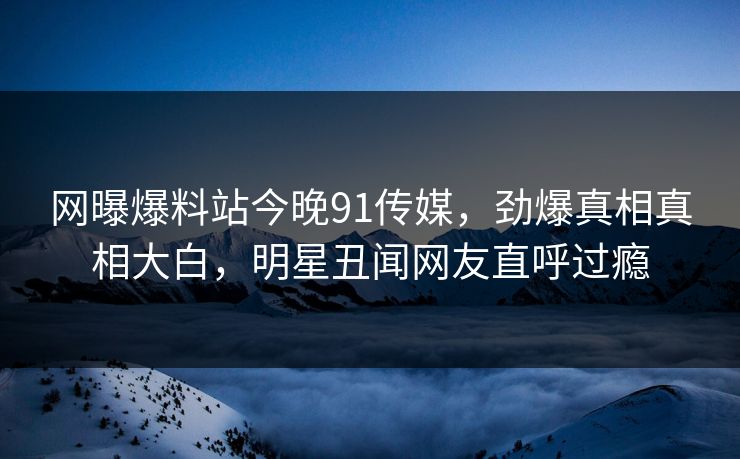 网曝爆料站今晚91传媒，劲爆真相真相大白，明星丑闻网友直呼过瘾