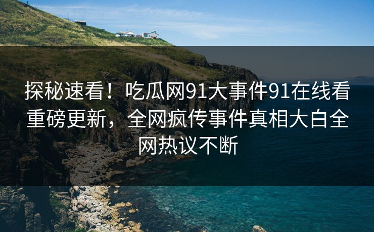 探秘速看！吃瓜网91大事件91在线看重磅更新，全网疯传事件真相大白全网热议不断