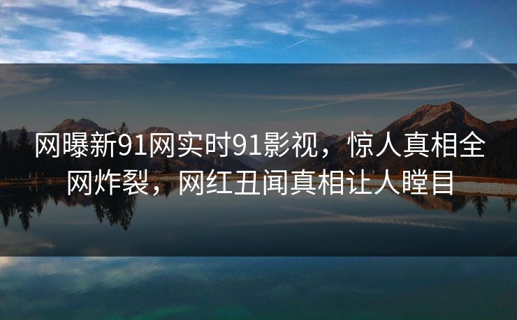 网曝新91网实时91影视，惊人真相全网炸裂，网红丑闻真相让人瞠目