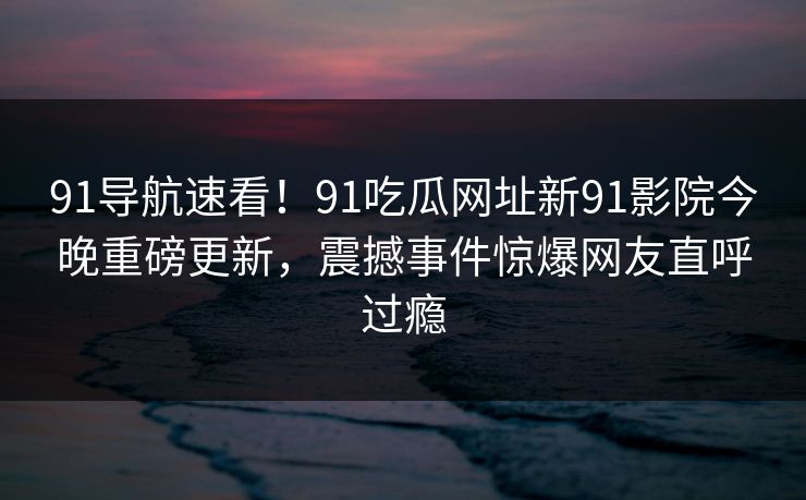 91导航速看！91吃瓜网址新91影院今晚重磅更新，震撼事件惊爆网友直呼过瘾