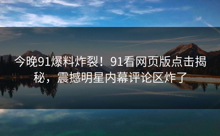 今晚91爆料炸裂！91看网页版点击揭秘，震撼明星内幕评论区炸了