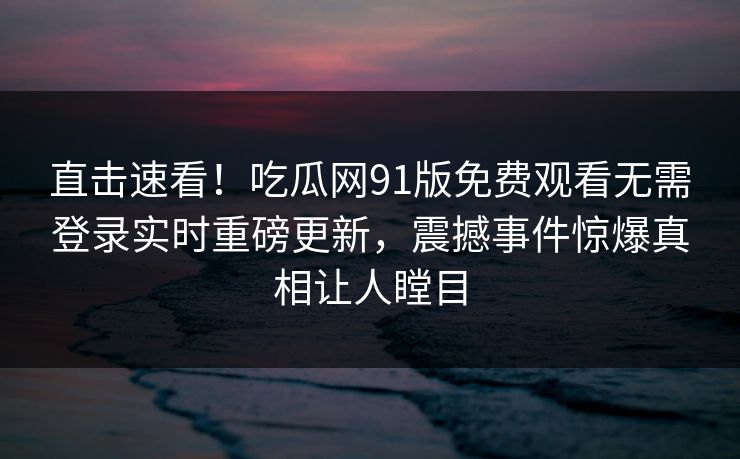 直击速看！吃瓜网91版免费观看无需登录实时重磅更新，震撼事件惊爆真相让人瞠目