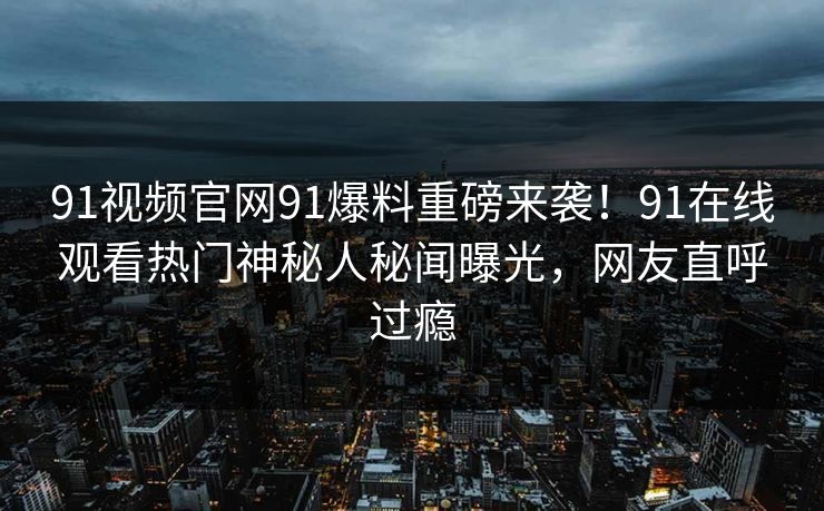91视频官网91爆料重磅来袭！91在线观看热门神秘人秘闻曝光，网友直呼过瘾