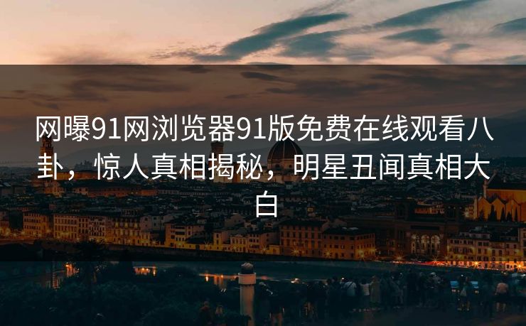 网曝91网浏览器91版免费在线观看八卦，惊人真相揭秘，明星丑闻真相大白
