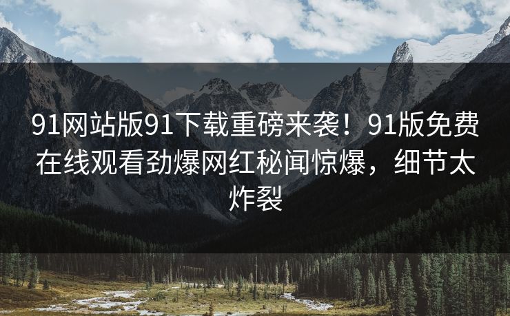 91网站版91下载重磅来袭！91版免费在线观看劲爆网红秘闻惊爆，细节太炸裂